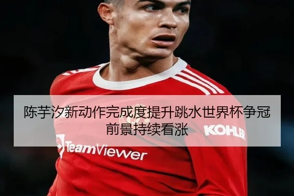 陈芋汐新动作完成度提升跳水世界杯争冠前景持续看涨